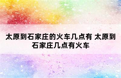 太原到石家庄的火车几点有 太原到石家庄几点有火车